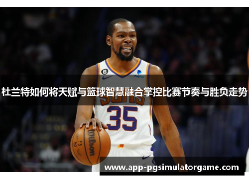 杜兰特如何将天赋与篮球智慧融合掌控比赛节奏与胜负走势