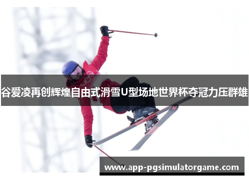 谷爱凌再创辉煌自由式滑雪U型场地世界杯夺冠力压群雄
