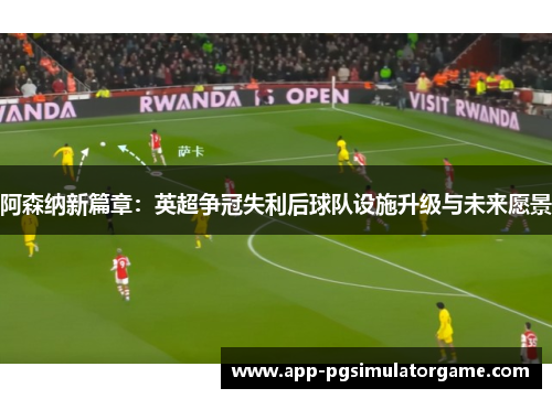 阿森纳新篇章：英超争冠失利后球队设施升级与未来愿景