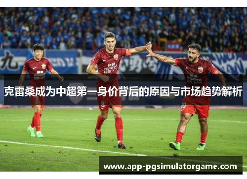 克雷桑成为中超第一身价背后的原因与市场趋势解析