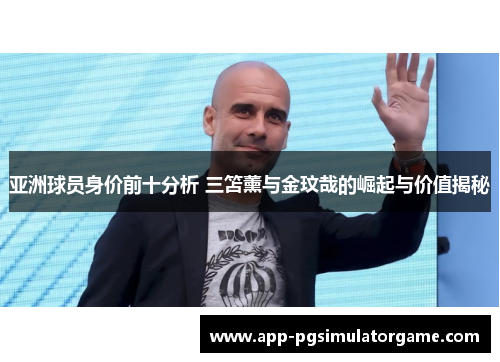 亚洲球员身价前十分析 三笘薰与金玟哉的崛起与价值揭秘